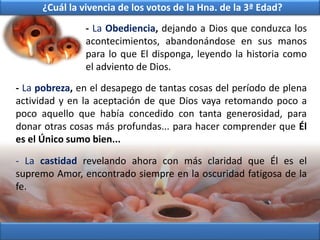 - La Obediencia, dejando a Dios que conduzca los
acontecimientos, abandonándose en sus manos
para lo que El disponga, leyendo la historia como
el adviento de Dios.
- La pobreza, en el desapego de tantas cosas del período de plena
actividad y en la aceptación de que Dios vaya retomando poco a
poco aquello que había concedido con tanta generosidad, para
donar otras cosas más profundas... para hacer comprender que Él
es el Único sumo bien...
- La castidad revelando ahora con más claridad que Él es el
supremo Amor, encontrado siempre en la oscuridad fatigosa de la
fe.
¿Cuál la vivencia de los votos de la Hna. de la 3ª Edad?
 