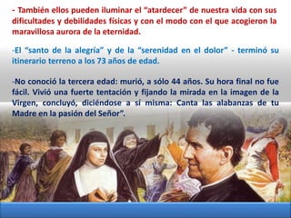 - También ellos pueden iluminar el “atardecer” de nuestra vida con sus
dificultades y debilidades físicas y con el modo con el que acogieron la
maravillosa aurora de la eternidad.
-El “santo de la alegría” y de la “serenidad en el dolor” - terminó su
itinerario terreno a los 73 años de edad.
-No conoció la tercera edad: murió, a sólo 44 años. Su hora final no fue
fácil. Vivió una fuerte tentación y fijando la mirada en la imagen de la
Virgen, concluyó, diciéndose a sí misma: Canta las alabanzas de tu
Madre en la pasión del Señor”.
 