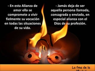 - Jamás deja de ser
aquella persona llamada,
consagrada y enviada, en
especial alianza con el
Dios de su profesión.
- En esta Alianza de
amor ella se
compromete a vivir
fielmente su vocación
en todas las situaciones
de su vida.
La fma de la
 