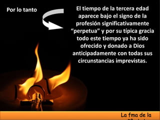 El tiempo de la tercera edad
aparece bajo el signo de la
profesión significativamente
“perpetua” y por su típica gracia
todo este tiempo ya ha sido
ofrecido y donado a Dios
anticipadamente con todas sus
circunstancias imprevistas.
Por lo tanto
La fma de la
 