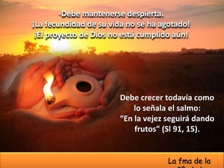 -Debe mantenerse despierta.
¡La fecundidad de su vida no se ha agotado!
¡El proyecto de Dios no está cumplido aún!
Debe crecer todavía como
lo señala el salmo:
“En la vejez seguirá dando
frutos” (Sl 91, 15).
La fma de la
 