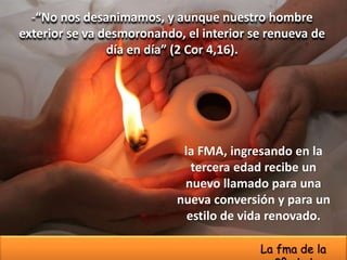 -“No nos desanimamos, y aunque nuestro hombre
exterior se va desmoronando, el interior se renueva de
día en día” (2 Cor 4,16).
la FMA, ingresando en la
tercera edad recibe un
nuevo llamado para una
nueva conversión y para un
estilo de vida renovado.
La fma de la
 