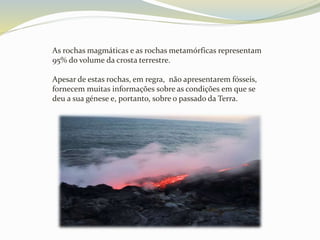 As rochas magmáticas e as rochas metamórficas representam
95% do volume da crosta terrestre.
Apesar de estas rochas, em regra, não apresentarem fósseis,
fornecem muitas informações sobre as condições em que se
deu a sua génese e, portanto, sobre o passado da Terra.
 