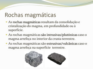 Rochas magmáticas
 As rochas magmáticas resultam da consolidação e
cristalização do magma, em profundidade ou à
superfície.
 As rochas magmáticas são intrusivas/plutónicas caso o
magma arrefeça no interior da crusta terrestre.
 As rochas magmáticas são extrusivas/vulcânicas caso o
magma arrefeça na superfície terrestre.
 