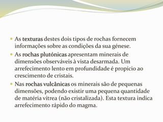  As texturas destes dois tipos de rochas fornecem
informações sobre as condições da sua génese.
 As rochas plutónicas apresentam minerais de
dimensões observáveis à vista desarmada. Um
arrefecimento lento em profundidade é propício ao
crescimento de cristais.
 Nas rochas vulcânicas os minerais são de pequenas
dimensões, podendo existir uma pequena quantidade
de matéria vítrea (não cristalizada). Esta textura indica
arrefecimento rápido do magma.
 