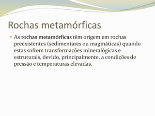 Rochas metamórficas
 As rochas metamórficas têm origem em rochas
preexistentes (sedimentares ou magmáticas) quando
estas sofrem transformações mineralógicas e
estruturais, devido, principalmente, a condições de
pressão e temperaturas elevadas.
 