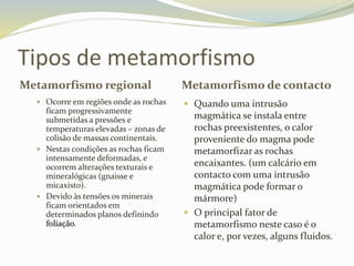 Tipos de metamorfismo
Metamorfismo regional Metamorfismo de contacto
 Ocorre em regiões onde as rochas
ficam progressivamente
submetidas a pressões e
temperaturas elevadas – zonas de
colisão de massas continentais.
 Nestas condições as rochas ficam
intensamente deformadas, e
ocorrem alterações texturais e
mineralógicas (gnaisse e
micaxisto).
 Devido às tensões os minerais
ficam orientados em
determinados planos definindo
foliação.
 Quando uma intrusão
magmática se instala entre
rochas preexistentes, o calor
proveniente do magma pode
metamorfizar as rochas
encaixantes. (um calcário em
contacto com uma intrusão
magmática pode formar o
mármore)
 O principal fator de
metamorfismo neste caso é o
calor e, por vezes, alguns fluidos.
 
