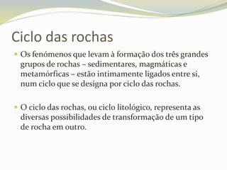 Ciclo das rochas
 Os fenómenos que levam à formação dos três grandes
grupos de rochas – sedimentares, magmáticas e
metamórficas – estão intimamente ligados entre si,
num ciclo que se designa por ciclo das rochas.
 O ciclo das rochas, ou ciclo litológico, representa as
diversas possibilidades de transformação de um tipo
de rocha em outro.
 