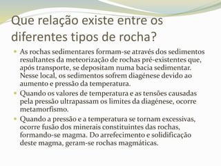 Que relação existe entre os
diferentes tipos de rocha?
 As rochas sedimentares formam-se através dos sedimentos
resultantes da meteorização de rochas pré-existentes que,
após transporte, se depositam numa bacia sedimentar.
Nesse local, os sedimentos sofrem diagénese devido ao
aumento e pressão da temperatura.
 Quando os valores de temperatura e as tensões causadas
pela pressão ultrapassam os limites da diagénese, ocorre
metamorfismo.
 Quando a pressão e a temperatura se tornam excessivas,
ocorre fusão dos minerais constituintes das rochas,
formando-se magma. Do arrefecimento e solidificação
deste magma, geram-se rochas magmáticas.
 