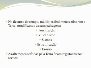  No decurso do tempo, múltiplos fenómenos afetaram a
Terra, modificando as suas paisagens:
 Fossilização
 Vulcanismo
 Sismos
 Estratificação
 Erosão
 As alterações sofridas pela Terra ficam registadas nas
rochas.
 
