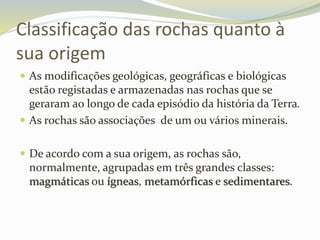 Classificação das rochas quanto à
sua origem
 As modificações geológicas, geográficas e biológicas
estão registadas e armazenadas nas rochas que se
geraram ao longo de cada episódio da história da Terra.
 As rochas são associações de um ou vários minerais.
 De acordo com a sua origem, as rochas são,
normalmente, agrupadas em três grandes classes:
magmáticas ou ígneas, metamórficas e sedimentares.
 