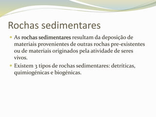 Rochas sedimentares
 As rochas sedimentares resultam da deposição de
materiais provenientes de outras rochas pre-existentes
ou de materiais originados pela atividade de seres
vivos.
 Existem 3 tipos de rochas sedimentares: detríticas,
quimiogénicas e biogénicas.
 