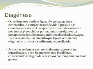 Diagénese
 Os sedimentos perdem água, são compactados e
cimentados. A compactação é devida à pressão das
camadas superiores. Os espaços vazios ainda existentes
podem ser preenchidos por materiais resultantes da
precipitação de substâncias químicas dissolvidas na água.
Forma-se assim, um cimento que liga os sedimentos
originando uma rocha sedimentar consolidada.
 As rochas sedimentares, normalmente, apresentam
estratificação, e são frequentemente fossilíferas,
conservando vestígios de seres vivos contemporâneos à sua
génese.
 