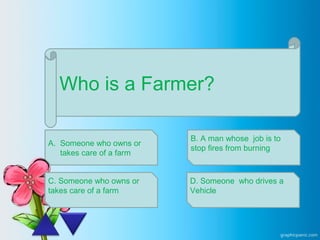 Who is a Farmer?
A. Someone who owns or
takes care of a farm
C. Someone who owns or
takes care of a farm
B. A man whose job is to
stop fires from burning
D. Someone who drives a
Vehicle
 