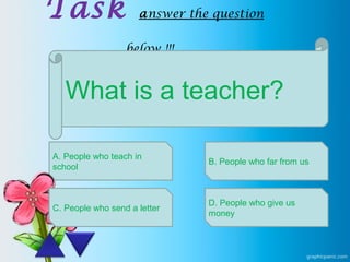 Task answer the question
below !!!
What is a teacher?
A. People who teach in
school
C. People who send a letter
B. People who far from us
D. People who give us
money
 