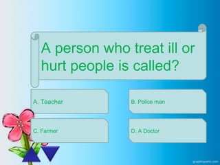 A person who treat ill or
hurt people is called?
A. Teacher
C. Farmer
B. Police man
D. A Doctor
 