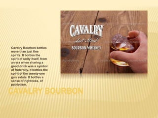 CAVALRY BOURBON
Cavalry Bourbon bottles
more than just fine
spirits. It bottles the
spirit of unity itself, from
an era when sharing a
good drink was a symbol
of fraternity. It bottles the
spirit of the twenty-one
gun salute. It bottles a
sense of rightness, of
patriotism.
 