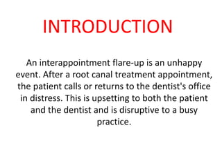 INTRODUCTION
An interappointment flare-up is an unhappy
event. After a root canal treatment appointment,
the patient calls or returns to the dentist's office
in distress. This is upsetting to both the patient
and the dentist and is disruptive to a busy
practice.
 
