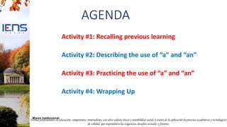 Formar profesionales en educación, competentes, innovadores, con altos valores éticos y sensibilidad social, a través de la aplicación de procesos académicos y tecnológicos
de calidad, que respondan a las exigencias, desafíos actuales y futuros.
Misión Institucional:
AGENDA
Activity #1: Recalling previous learning
Activity #2: Describing the use of “a” and “an”
Activity #3: Practicing the use of “a” and “an”
Activity #4: Wrapping Up
 