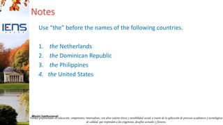 Formar profesionales en educación, competentes, innovadores, con altos valores éticos y sensibilidad social, a través de la aplicación de procesos académicos y tecnológicos
de calidad, que respondan a las exigencias, desafíos actuales y futuros.
Misión Institucional:
Notes
Use “the” before the names of the following countries.
1. the Netherlands
2. the Dominican Republic
3. the Philippines
4. the United States
 