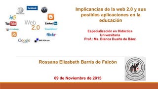 Implicancias de la web 2.0 y sus
posibles aplicaciones en la
educación
Rossana Elizabeth Barría de Falcón
Especialización en Didáctica
Universitaria
Prof.: Ms. Blanca Duarte de Báez
09 de Noviembre de 2015
 