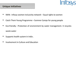 Unique Initiatives
 IWIN : Infosys women inclusivity network – Equal rights to women
 Catch Them Young Programme – Summer Camps for young people
 Eco-friendly : Protection of environment by water management. It recycles
waste water
 Supports health system in India .
 Involvement in Culture and Education
 