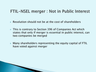  Resolution should not be at the cost of shareholders
 This is contrary to Section 396 of Companies Act which
states that only if merger is essential in public interest, can
two companies be merged
 Many shareholders representing the equity capital of FTIL
have voted against merger
 