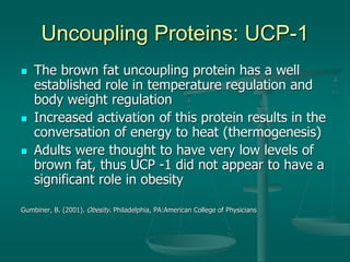 Uncoupling Proteins: UCP-1
 The brown fat uncoupling protein has a well
established role in temperature regulation and
body weight regulation
 Increased activation of this protein results in the
conversation of energy to heat (thermogenesis)
 Adults were thought to have very low levels of
brown fat, thus UCP -1 did not appear to have a
significant role in obesity
Gumbiner, B. (2001). Obesity. Philadelphia, PA:American College of Physicians
 