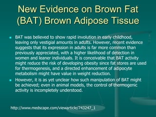 New Evidence on Brown Fat
(BAT) Brown Adipose Tissue
 BAT was believed to show rapid involution in early childhood,
leaving only vestigial amounts in adults. However, recent evidence
suggests that its expression in adults is far more common than
previously appreciated, with a higher likelihood of detection in
women and leaner individuals. It is conceivable that BAT activity
might reduce the risk of developing obesity since fat stores are used
for thermogenesis, and a directed enhancement of adipocyte
metabolism might have value in weight reduction.
 However, it is as yet unclear how such manipulation of BAT might
be achieved; even in animal models, the control of thermogenic
activity is incompletely understood.
http://www.medscape.com/viewarticle/743247_1
 
