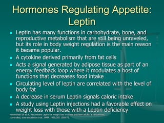 Hormones Regulating Appetite:
Leptin
 Leptin has many functions in carbohydrate, bone, and
reproductive metabolism that are still being unraveled,
but its role in body weight regulation is the main reason
it became popular.
 A cytokine derived primarily from fat cells
 Acts a signal generated by adipose tissue as part of an
energy feedback loop where it modulates a host of
functions that decreases food intake
 Circulating level of leptin are correlated with the level of
body fat
 A decrease in serum Leptin signals caloric intake
 A study using Leptin injections had a favorable effect on
weight loss with those with a Leptin deficiency
Heymsfield SB et al, Recumbant Leptin for weight loss in obese and lean adults: a randomized,
controlled, dose escallation trial. JAMA. 1999;282:1568-75.
 