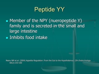 Peptide YY
 Member of the NPY (nueropeptide Y)
family and is secreted in the small and
large intestine
 Inhibits food intake
Neary NM et al. (2004) Appetite Regulation: From the Gut to the Hypothalamus. Clin Endocrinology.
60(2):153-160
 