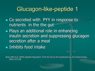 Glucagon-like-peptide 1
 Co secreted with PYY in response to
nutrients in the the gut
 Plays an additional role in enhancing
insulin secretion and suppressing glucagon
secretion after a meal
 Inhibits food intake
Neary NM et al. (2004) Appetite Regulation: From the Gut to the Hypothalamus. Clin Endocrinology.
60(2):153-160
 