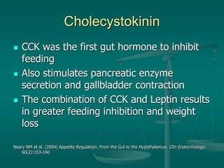 Cholecystokinin
 CCK was the first gut hormone to inhibit
feeding
 Also stimulates pancreatic enzyme
secretion and gallbladder contraction
 The combination of CCK and Leptin results
in greater feeding inhibition and weight
loss
Neary NM et al. (2004) Appetite Regulation: From the Gut to the Hypothalamus. Clin Endocrinology.
60(2):153-160
 
