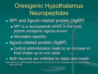 Orexigenic Hypothalamus
Neuropeptides
 NPY and Agouti-related protein (AgRP)
 NPY is a neuropeptide which is the most
potent orexigenic agents known
 Stimulates appetite
 Agouti-related protein (AgRP)
 Central administration leads to an increase in
food intake up to one week
 Both neurons are inhibited by leptin and insulin
Neary NM et al. (2004) Appetite Regulation: From the Gut to the Hypothalamus. Clin Endocrinology.
60(2):153-160
 