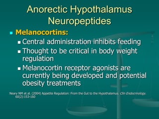 Anorectic Hypothalamus
Neuropeptides
 Melanocortins:
 Central administration inhibits feeding
 Thought to be critical in body weight
regulation
 Melanocortin receptor agonists are
currently being developed and potential
obesity treatments
Neary NM et al. (2004) Appetite Regulation: From the Gut to the Hypothalamus. Clin Endocrinology.
60(2):153-160
 