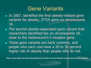 Gene Variants
 In 2007, identified the first obesity-related gene
variants for obesity, (FTO) gene on chromosome
16.
 The second obesity-associated gene variant that
researchers identified lies on chromosome 18,
close to the melanocortin-4 receptor gene.
 These gene variants are fairly common, and
people who carry one have a 20 to 30 percent
higher risk of obesity than people who do not.
http://www.hsph.harvard.edu/obesity-prevention-source/obesity-causes/genes-and-obesity/
 