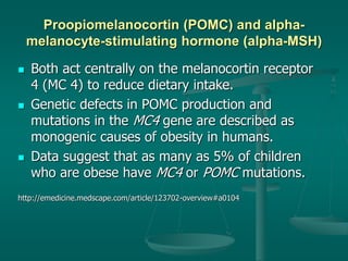 Proopiomelanocortin (POMC) and alpha-
melanocyte-stimulating hormone (alpha-MSH)
 Both act centrally on the melanocortin receptor
4 (MC 4) to reduce dietary intake.
 Genetic defects in POMC production and
mutations in the MC4 gene are described as
monogenic causes of obesity in humans.
 Data suggest that as many as 5% of children
who are obese have MC4 or POMC mutations.
http://emedicine.medscape.com/article/123702-overview#a0104
 