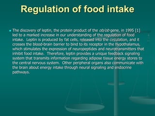 Regulation of food intake
 The discovery of leptin, the protein product of the ob/ob gene, in 1995 [1]
led to a marked increase in our understanding of the regulation of food
intake. Leptin is produced by fat cells, released into the circulation, and it
crosses the blood-brain barrier to bind to its receptor in the hypothalamus,
which stimulates the expression of neuropeptides and neurotransmitters that
inhibit food intake. Therefore, leptin provides a unique feedback signaling
system that transmits information regarding adipose tissue energy stores to
the central nervous system. Other peripheral organs also communicate with
the brain about energy intake through neural signaling and endocrine
pathways.
 