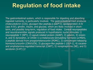 Regulation of food intake
The gastrointestinal system, which is responsible for digesting and absorbing
ingested nutrients, is particularly involved. The gastrointestinal tract produces
cholecystokinin (CCK), glucagon-like peptide-1 (GLP-1), apolipoprotein A-IV
(apo A-IV), ghrelin, insulin, and glucose, which are likely involved in short-
term, and possibly long-term, regulation of food intake. Central neuropeptides
and neurotransmitter signals produced in hypothalamic nuclei stimulate 1)
neuropeptide Y (NPY), 2) agouti-related protein (AGRP), 3) galanin, 4) orexin-
A, and 5) dynorphin, or inhibit 1) a-melanocyte-stimulating hormone (a-MSH),
a peptide derived from proopiomelanocortin (POMC), 2) corticotropin-releasing
hormone/urocortin (CRH/UCN), 3) glucagon-like peptide-1 (GLP-1), 4) cocaine-
and amphetamine-regulated transcript (CART), 5) norepinephrine (NE), and 5)
serotonin (5-HT) [2
 