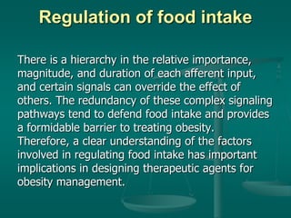 Regulation of food intake
There is a hierarchy in the relative importance,
magnitude, and duration of each afferent input,
and certain signals can override the effect of
others. The redundancy of these complex signaling
pathways tend to defend food intake and provides
a formidable barrier to treating obesity.
Therefore, a clear understanding of the factors
involved in regulating food intake has important
implications in designing therapeutic agents for
obesity management.
 