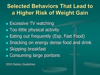 Selected Behaviors That Lead to
a Higher Risk of Weight Gain
 Excessive TV watching
 Too little physical activity
 Eating out frequently (Esp. Fast Food)
 Snacking on energy dense food and drink
 Skipping breakfast
 Consuming large portions
2010 Dietary Guidelines
 