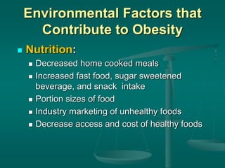 Environmental Factors that
Contribute to Obesity
 Nutrition:
 Decreased home cooked meals
 Increased fast food, sugar sweetened
beverage, and snack intake
 Portion sizes of food
 Industry marketing of unhealthy foods
 Decrease access and cost of healthy foods
 