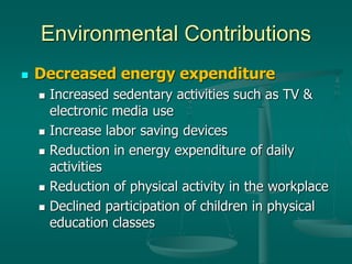 Environmental Contributions
 Decreased energy expenditure
 Increased sedentary activities such as TV &
electronic media use
 Increase labor saving devices
 Reduction in energy expenditure of daily
activities
 Reduction of physical activity in the workplace
 Declined participation of children in physical
education classes
 