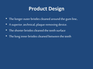 Product Design
• The longer outer bristles cleaned around the gumline.
• A superior ,technical, plaque removing device.
• The shorter bristles cleaned the teethsurface
• The long inner bristles cleaned betweentheteeth
 