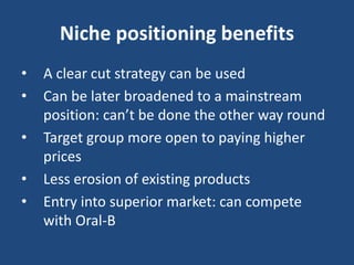 Niche positioning benefits
• A clear cut strategy can be used
• Can be later broadened to a mainstream
position: can’t be done the other way round
• Target group more open to paying higher
prices
• Less erosion of existing products
• Entry into superior market: can compete
with Oral-B
 