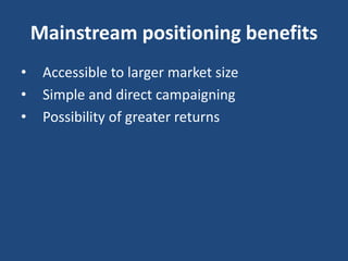 Mainstream positioning benefits
• Accessible to larger market size
• Simple and direct campaigning
• Possibility of greater returns
 