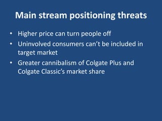 Main stream positioning threats
• Higher price can turn people off
• Uninvolved consumers can’t be included in
target market
• Greater cannibalism of Colgate Plus and
Colgate Classic’s market share
 