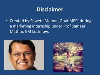 Disclaimer
• Created by Shweta Menon, Govt MEC, during
a marketing internship under Prof Sameer
Mathur, IIM Lucknow.
 