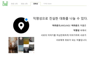 익명성으로 진실한 대화를 나눌 수 있다.
'어라운드(AROUND)' 어라운드 어플은
익명성 속에서
서로의 이야기를 허심탄회하게 이야기하며 서로가
서로에게 위로가 되는 어플입니다.
조원 소개 경제성 디자인 UX/UI조원 소개
 