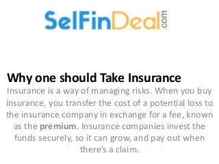 Why one should Take Insurance
Insurance is a way of managing risks. When you buy
insurance, you transfer the cost of a potential loss to
the insurance company in exchange for a fee, known
as the premium. Insurance companies invest the
funds securely, so it can grow, and pay out when
there’s a claim.
 